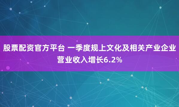股票配资官方平台 一季度规上文化及相关产业企业营业收入增长6.2%