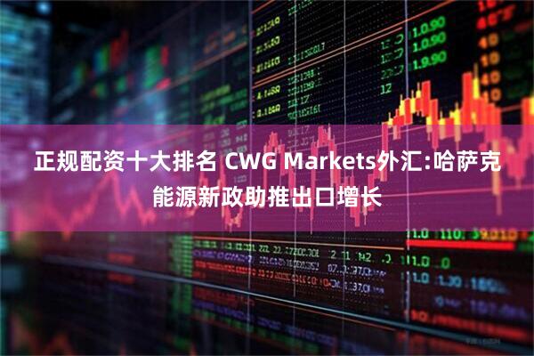 正规配资十大排名 CWG Markets外汇:哈萨克能源新政助推出口增长