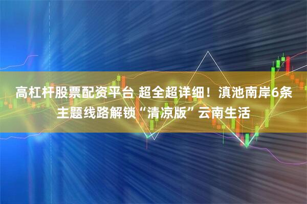 高杠杆股票配资平台 超全超详细！滇池南岸6条主题线路解锁“清凉版”云南生活