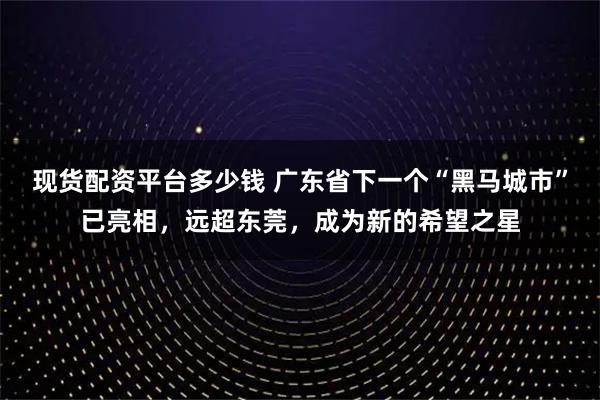 现货配资平台多少钱 广东省下一个“黑马城市”已亮相，远超东莞，成为新的希望之星